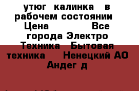 утюг -калинка , в рабочем состоянии › Цена ­ 15 000 - Все города Электро-Техника » Бытовая техника   . Ненецкий АО,Андег д.